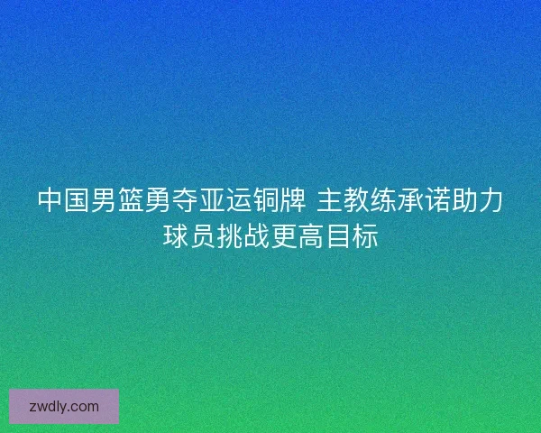 中国男篮勇夺亚运铜牌 主教练承诺助力球员挑战更高目标