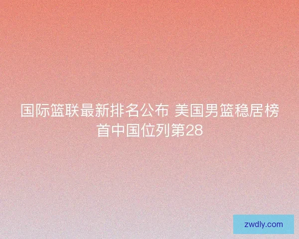 国际篮联最新排名公布 美国男篮稳居榜首中国位列第28