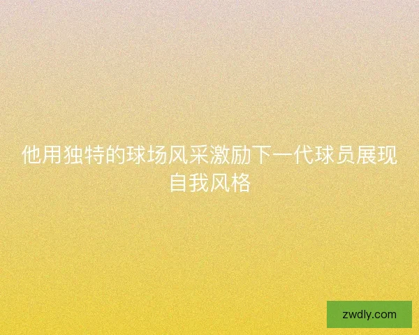 他用独特的球场风采激励下一代球员展现自我风格