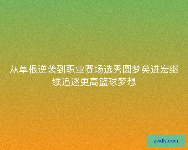从草根逆袭到职业赛场选秀圆梦矣进宏继续追逐更高篮球梦想