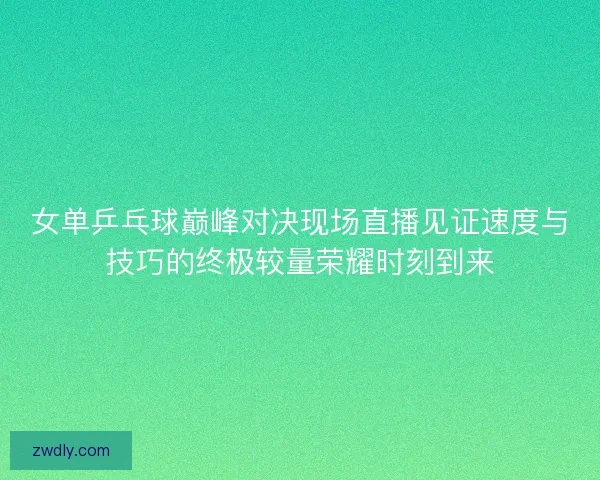 女单乒乓球巅峰对决现场直播见证速度与技巧的终极较量荣耀时刻到来