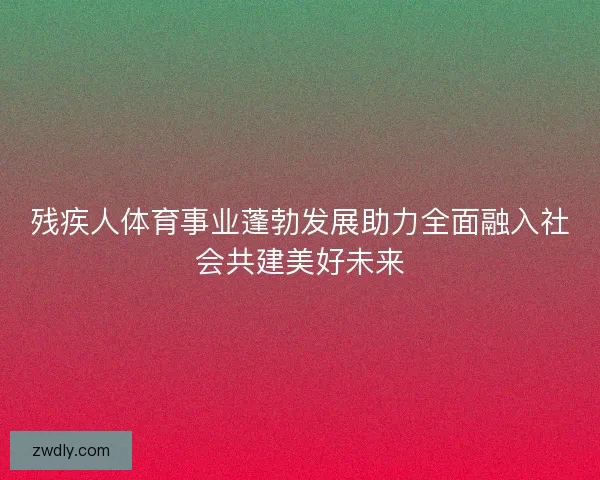 残疾人体育事业蓬勃发展助力全面融入社会共建美好未来